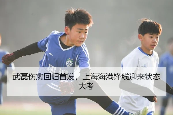 武磊伤愈回归首发，上海海港锋线迎来状态大考